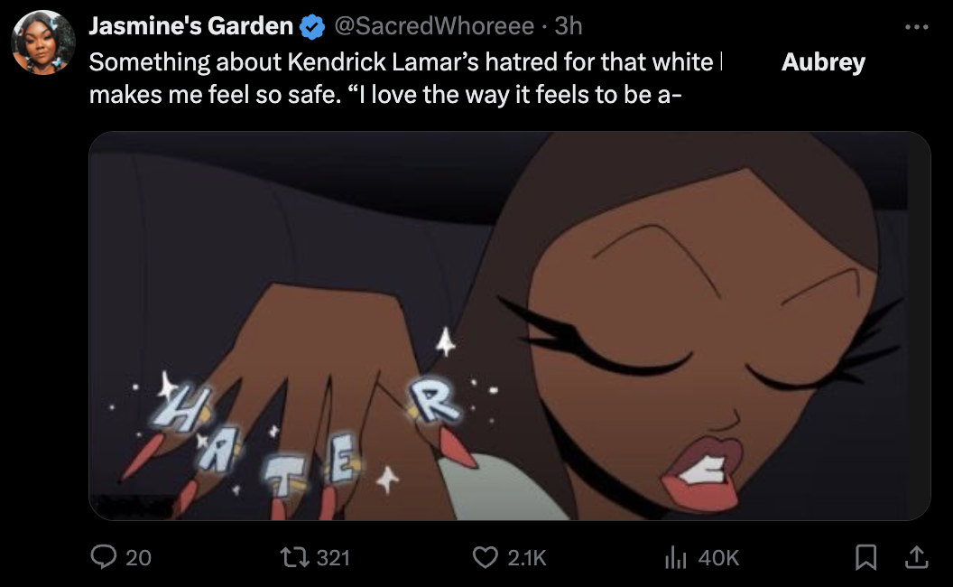 screenshot - Jasmine's Garden Whoreee 3h Something about Kendrick Lamar's hatred for that white | makes me feel so safe. "I love the way it feels to be a H 20 321 ill 40K Aubrey